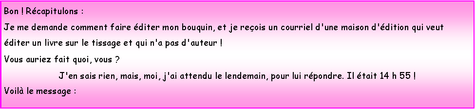 Zone de Texte: Bon ! Rcapitulons :Je me demande comment faire diter mon bouquin, et je reois un courriel d'une maison d'dition qui veut diter un livre sur le tissage et qui n'a pas d'auteur !Vous auriez fait quoi, vous ?J'en sais rien, mais, moi, j'ai attendu le lendemain, pour lui rpondre. Il tait 14 h 55 !Voil le message :