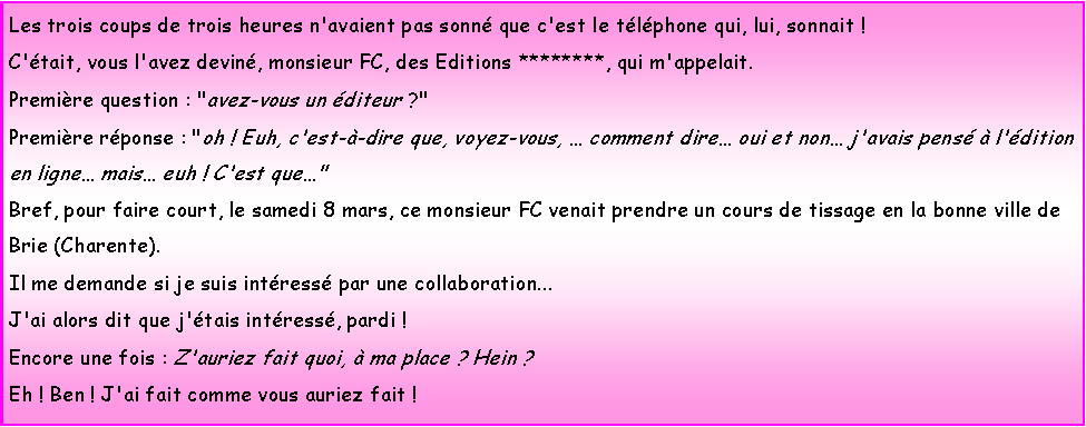 Zone de Texte: Les trois coups de trois heures n'avaient pas sonn que c'est le tlphone qui, lui, sonnait !C'tait, vous l'avez devin, monsieur FC, des Editions ********, qui m'appelait.Premire question : "avez-vous un diteur ?"Premire rponse : "oh ! Euh, c'est--dire que, voyez-vous,  comment dire oui et non j'avais pens  l'dition en ligne mais euh ! C'est que"Bref, pour faire court, le samedi 8 mars, ce monsieur FC venait prendre un cours de tissage en la bonne ville de Brie (Charente). Il me demande si je suis intress par une collaboration...J'ai alors dit que j'tais intress, pardi ! Encore une fois : Z'auriez fait quoi,  ma place ? Hein ?Eh ! Ben ! J'ai fait comme vous auriez fait !