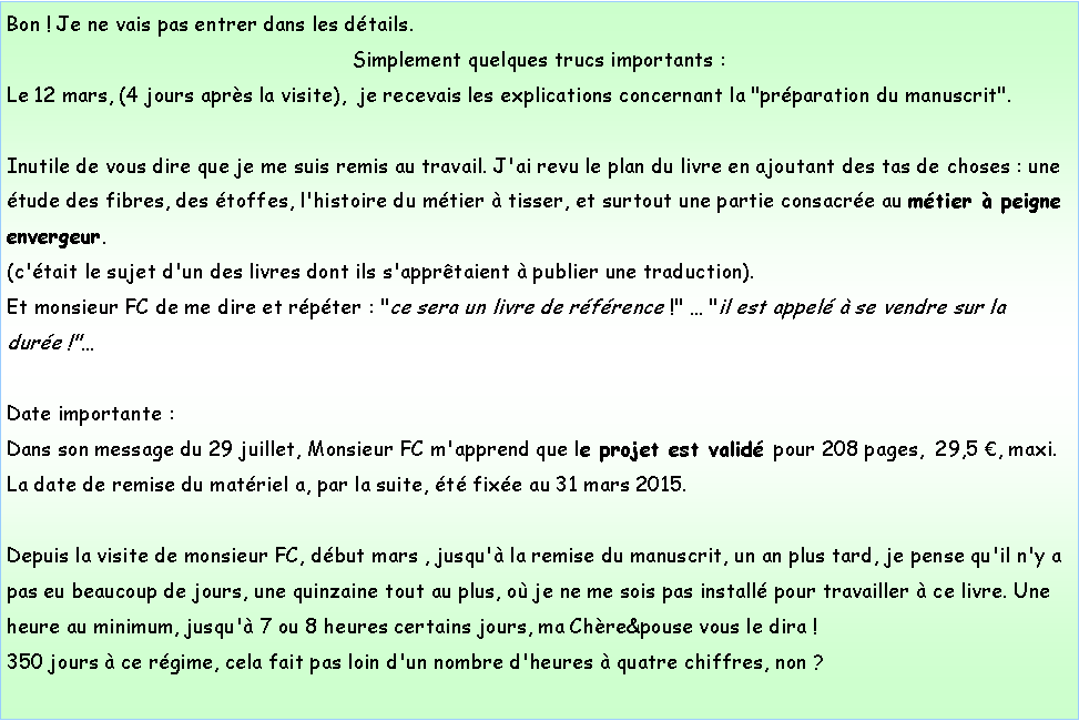 Zone de Texte: Bon ! Je ne vais pas entrer dans les dtails.Simplement quelques trucs importants :Le 12 mars, (4 jours aprs la visite),  je recevais les explications concernant la "prparation du manuscrit".Inutile de vous dire que je me suis remis au travail. J'ai revu le plan du livre en ajoutant des tas de choses : une tude des fibres, des toffes, l'histoire du mtier  tisser, et surtout une partie consacre au mtier  peigne envergeur.(c'tait le sujet d'un des livres dont ils s'apprtaient  publier une traduction).Et monsieur FC de me dire et rpter : "ce sera un livre de rfrence !"  "il est appel  se vendre sur la dure !"Date importante :Dans son message du 29 juillet, Monsieur FC m'apprend que le projet est valid pour 208 pages,  29,5 , maxi.La date de remise du matriel a, par la suite, t fixe au 31 mars 2015.Depuis la visite de monsieur FC, dbut mars , jusqu' la remise du manuscrit, un an plus tard, je pense qu'il n'y a pas eu beaucoup de jours, une quinzaine tout au plus, o je ne me sois pas install pour travailler  ce livre. Une heure au minimum, jusqu' 7 ou 8 heures certains jours, ma Chre&pouse vous le dira !350 jours  ce rgime, cela fait pas loin d'un nombre d'heures  quatre chiffres, non ?