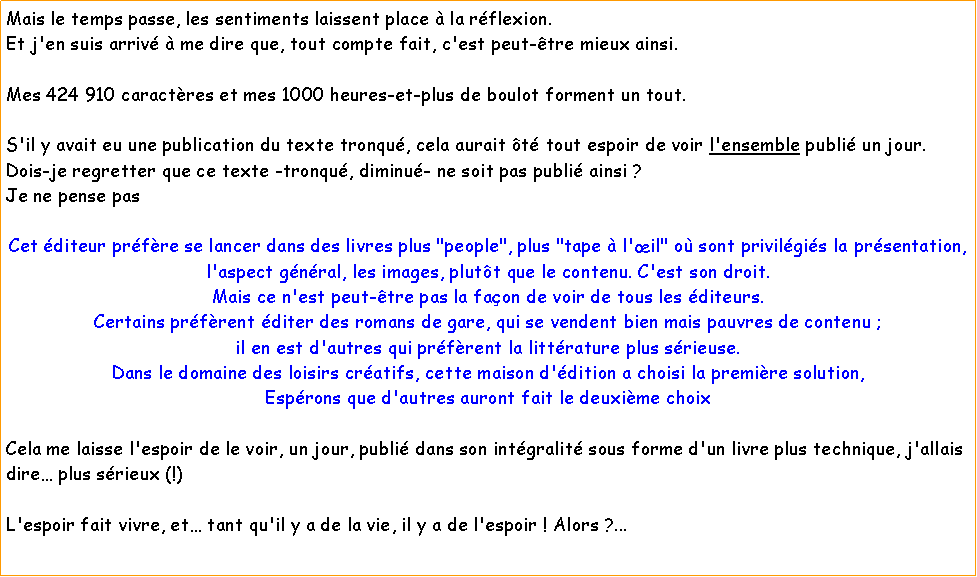 Zone de Texte: Mais le temps passe, les sentiments laissent place  la rflexion.Et j'en suis arriv  me dire que, tout compte fait, c'est peut-tre mieux ainsi.Mes 424 910 caractres et mes 1000 heures-et-plus de boulot forment un tout.S'il y avait eu une publication du texte tronqu, cela aurait t tout espoir de voir l'ensemble publi un jour.Dois-je regretter que ce texte -tronqu, diminu- ne soit pas publi ainsi ? Je ne pense pasCet diteur prfre se lancer dans des livres plus "people", plus "tape  l'il" o sont privilgis la prsentation, l'aspect gnral, les images, plutt que le contenu. C'est son droit.Mais ce n'est peut-tre pas la faon de voir de tous les diteurs.Certains prfrent diter des romans de gare, qui se vendent bien mais pauvres de contenu ; il en est d'autres qui prfrent la littrature plus srieuse.Dans le domaine des loisirs cratifs, cette maison d'dition a choisi la premire solution,Esprons que d'autres auront fait le deuxime choix Cela me laisse l'espoir de le voir, un jour, publi dans son intgralit sous forme d'un livre plus technique, j'allais dire plus srieux (!)L'espoir fait vivre, et tant qu'il y a de la vie, il y a de l'espoir ! Alors ?...