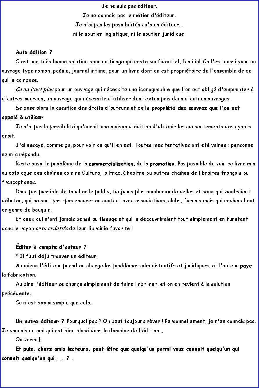 Zone de Texte: Je ne suis pas diteur. Je ne connais pas le mtier d'diteur. Je n'ai pas les possibilits qu'a un diteur... ni le soutien logistique, ni le soutien juridique.Auto dition ? C'est une trs bonne solution pour un tirage qui reste confidentiel, familial. a l'est aussi pour un ouvrage type roman, posie, journal intime, pour un livre dont on est propritaire de l'ensemble de ce qui le compose.a ne l'est plus pour un ouvrage qui ncessite une iconographie que l'on est oblig d'emprunter  d'autres sources, un ouvrage qui ncessite d'utiliser des textes pris dans d'autres ouvrages. Se pose alors la question des droits d'auteurs et de la proprit des uvres que l'on est appel  utiliser. Je n'ai pas la possibilit qu'aurait une maison d'dition d'obtenir les consentements des ayants droit.J'ai essay, comme a, pour voir ce qu'il en est. Toutes mes tentatives ont t vaines : personne ne m'a rpondu. Reste aussi le problme de la commercialisation, de la promotion. Pas possible de voir ce livre mis au catalogue des chanes comme Cultura, la Fnac, Chapitre ou autres chanes de libraires franais ou francophones.Donc pas possible de toucher le public, toujours plus nombreux de celles et ceux qui voudraient dbuter, qui ne sont pas -pas encore- en contact avec associations, clubs, forums mais qui recherchent ce genre de bouquin.Et ceux qui n'ont jamais pens au tissage et qui le dcouvriraient tout simplement en furetant dans le rayon arts cratifs de leur librairie favorite !diter  compte d'auteur ?* Il faut dj trouver un diteur. Au mieux l'diteur prend en charge les problmes administratifs et juridiques, et l'auteur paye la fabrication. Au pire l'diteur se charge simplement de faire imprimer, et on en revient  la solution prcdente.Ce n'est pas si simple que cela.Un autre diteur ? Pourquoi pas ? On peut toujours rver ! Personnellement, je n'en connais pas. Je connais un ami qui est bien plac dans le domaine de l'ditionOn verra !Et puis, chers amis lecteurs, peut-tre que quelqu'un parmi vous connat quelqu'un qui connait quelqu'un qui  ?  